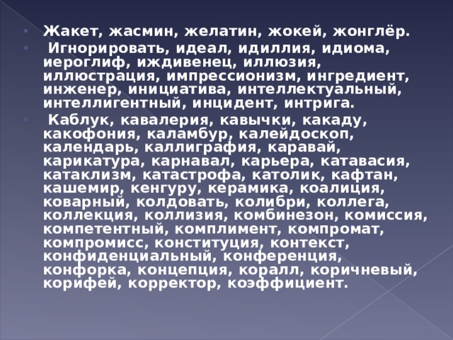 Жакет, жасмин, желатин, жокей, жонглёр.   Игнорировать, идеал, идиллия, идиома, иероглиф, иждивенец, иллюзия, иллюстрация, импрессионизм, ингредиент, инженер, инициатива, интеллектуальный, интеллигентный, инцидент, интрига.   Каблук, кавалерия, кавычки, какаду, какофония, каламбур, калейдоскоп, календарь, каллиграфия, каравай, карикатура, карнавал, карьера, катавасия, катаклизм, катастрофа, католик, кафтан, кашемир, кенгуру, керамика, коалиция, коварный, колдовать, колибри, коллега, коллекция, коллизия, комбинезон, комиссия, компетентный, комплимент, компромат, компромисс, конституция, контекст, конфиденциальный, конференция, конфорка, концепция, коралл, коричневый, корифей, корректор, коэффициент.  