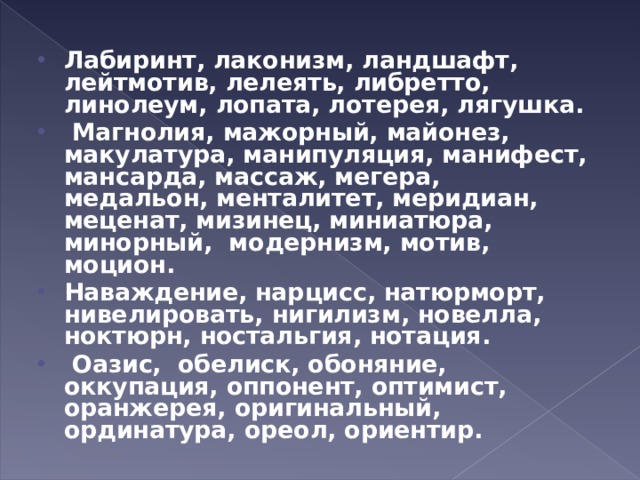 Лабиринт, лаконизм, ландшафт, лейтмотив, лелеять, либретто, линолеум, лопата, лотерея, лягушка.   Магнолия, мажорный, майонез, макулатура, манипуляция, манифест, мансарда, массаж, мегера, медальон, менталитет, меридиан, меценат, мизинец, миниатюра, минорный,  модернизм, мотив, моцион. Наваждение, нарцисс, натюрморт, нивелировать, нигилизм, новелла, ноктюрн, ностальгия, нотация.   Оазис, обелиск, обоняние, оккупация, оппонент, оптимист, оранжерея, оригинальный, ординатура, ореол, ориентир.  