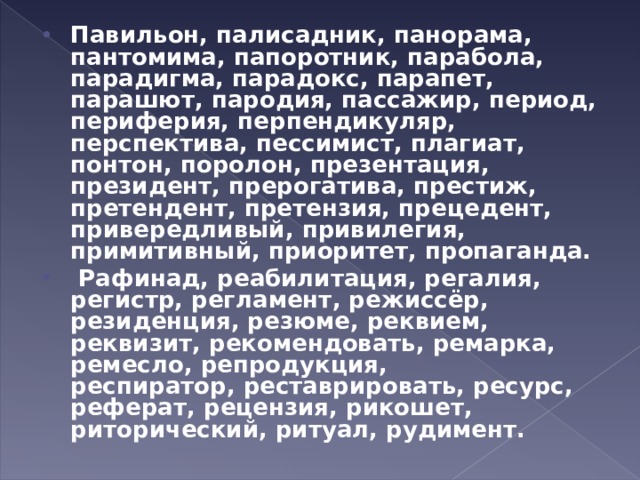 Павильон, палисадник, панорама, пантомима, папоротник, парабола, парадигма, парадокс, парапет, парашют, пародия, пассажир, период, периферия, перпендикуляр, перспектива, пессимист, плагиат, понтон, поролон, презентация, президент, прерогатива, престиж, претендент, претензия, прецедент, привередливый, привилегия, примитивный, приоритет, пропаганда.   Рафинад, реабилитация, регалия, регистр, регламент, режиссёр, резиденция, резюме, реквием, реквизит, рекомендовать, ремарка, ремесло, репродукция, респиратор, реставрировать, ресурс, реферат, рецензия, рикошет, риторический, ритуал, рудимент.  