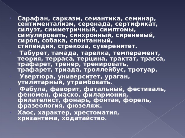 Сарафан, сарказм, семантика, семинар, сентиментализм, серенада, сертификат, силуэт, симметричный, симптомы, симулировать, синхронный, сиреневый, сироп, собака, спонтанный, стипендия, стрекоза, суверенитет.   Табурет, тамада, тарелка, темперамент, теория, терраса, терцина, трактат, трасса, трафарет, тренер, тренировать, трафарет, триада, троллейбус, тротуар.   Увертюра, университет, ураган, утилитарный, утрамбовать.   Фабула, фаворит, фатальный, фестиваль, феномен, фиаско, филармония, филателист, фонарь, фонтан, форель, фразеология, фюзеляж. Хаос, характер, хрестоматия, хризантема, ходатайство.  