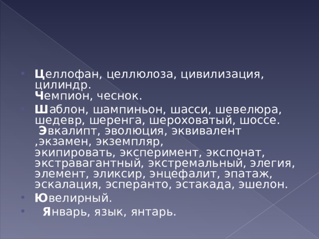 Ц еллофан, целлюлоза, цивилизация, цилиндр.  Ч емпион, чеснок. Ш аблон, шампиньон, шасси, шевелюра, шедевр, шеренга, шероховатый, шоссе.   Э вкалипт, эволюция, эквивалент ,экзамен, экземпляр, экипировать, эксперимент, экспонат, экстравагантный, экстремальный, элегия, элемент, эликсир, энцефалит, эпатаж, эскалация, эсперанто, эстакада, эшелон. Ю велирный.     Я нварь, язык, янтарь.  