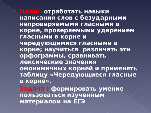 Цели: отработать навыки написания слов с безударными непроверяемыми гласными в корне, проверяемыми ударением гласными в корне и чередующимися гласными в корне; научиться различать эти орфограммы, сравнивать лексические значения омонимичных корней и применять таблицу «Чередующиеся гласные в корне». Задача : формировать умение пользоваться изученным материалом на ЕГЭ  