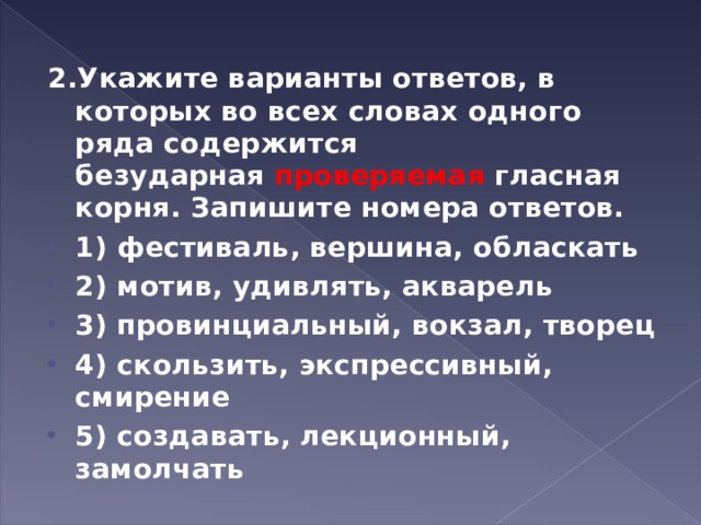 2.Укажите варианты ответов, в которых во всех словах одного ряда содержится безударная  проверяемая  гласная корня. Запишите номера ответов. 1) фестиваль, вершина, обласкать 2) мотив, удивлять, акварель 3) провинциальный, вокзал, творец 4) скользить, экспрессивный, смирение 5) создавать, лекционный, замолчать  