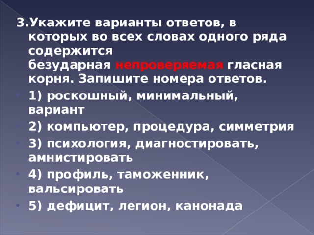 3.Укажите варианты ответов, в которых во всех словах одного ряда содержится безударная  непроверяемая  гласная корня. Запишите номера ответов. 1) роскошный, минимальный, вариант 2) компьютер, процедура, симметрия 3) психология, диагностировать, амнистировать 4) профиль, таможенник, вальсировать 5) дефицит, легион, канонада  