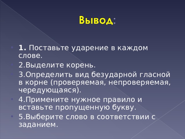   1. Поставьте ударение в каждом слове. 2.Выделите корень. 3.Определить вид безударной гласной в корне (проверяемая, непроверяемая, чередующаяся). 4.Примените нужное правило и вставьте пропущенную букву. 5.Выберите слово в соответствии с заданием.  