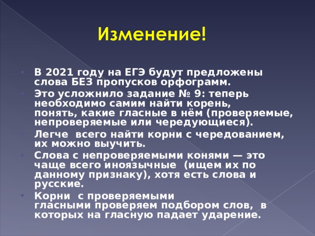 В 2021 году на ЕГЭ будут предложены слова БЕЗ пропусков орфограмм. Это усложнило задание № 9: теперь необходимо самим найти корень, понять, какие гласные в нём (проверяемые, непроверяемые или чередующиеся). Легче всего найти корни с чередованием, их можно выучить. Слова с непроверяемыми конями — это чаще всего иноязычные  (ищем их по данному признаку), хотя есть слова и русские. Корни  с проверяемыми гласными проверяем подбором слов,  в которых на гласную падает ударение.  