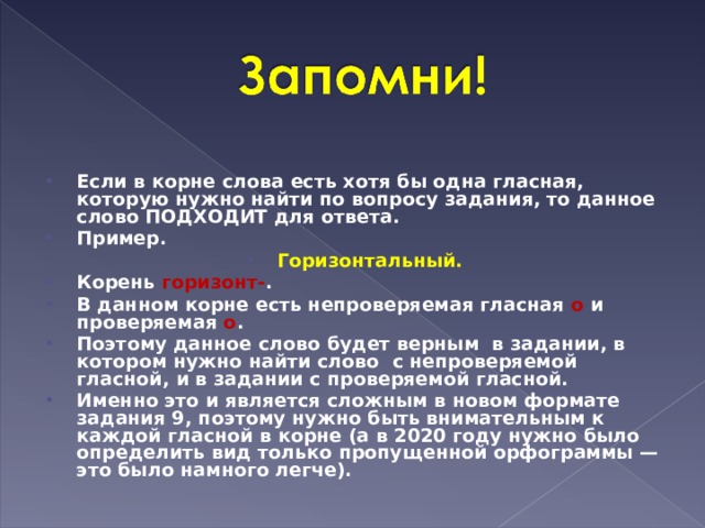 Если в корне слова есть хотя бы одна гласная, которую нужно найти по вопросу задания, то данное слово ПОДХОДИТ для ответа. Пример. Горизонтальный. Корень  горизонт- . В данном корне есть непроверяемая гласная  о  и проверяемая  о . Поэтому данное слово будет верным  в задании, в котором нужно найти слово  с непроверяемой гласной, и в задании с проверяемой гласной. Именно это и является сложным в новом формате задания 9, поэтому нужно быть внимательным к каждой гласной в корне (а в 2020 году нужно было определить вид только пропущенной орфограммы — это было намного легче).  