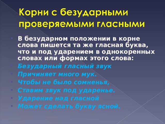 В безударном положении в корне слова пишется та же гласная буква, что и под ударением в однокоренных словах или формах этого слова: Безударный гласный звук Причиняет много мук. Чтобы не было сомненья, Ставим звук под ударенье. Ударение над гласной Может сделать букву ясной.  