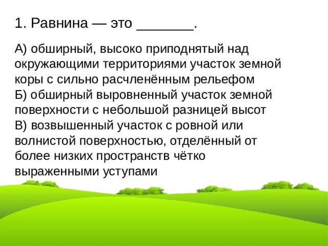1. Равнина — это _______. А) обширный, высоко приподнятый над окружающими территориями участок земной коры с сильно расчленённым рельефом Б) обширный выровненный участок земной поверхности с небольшой разницей высот В) возвышенный участок с ровной или волнистой поверхностью, отделённый от более низких пространств чётко выраженными уступами 