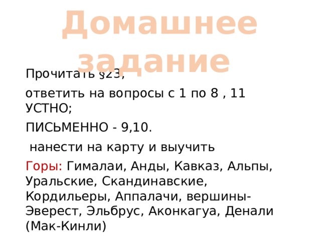  Домашнее задание Прочитать §23, ответить на вопросы с 1 по 8 , 11 УСТНО; ПИСЬМЕННО - 9,10.  нанести на карту и выучить Горы: Гималаи, Анды, Кавказ, Альпы, Уральские, Скандинавские, Кордильеры, Аппалачи, вершины- Эверест, Эльбрус, Аконкагуа, Денали (Мак-Кинли) 