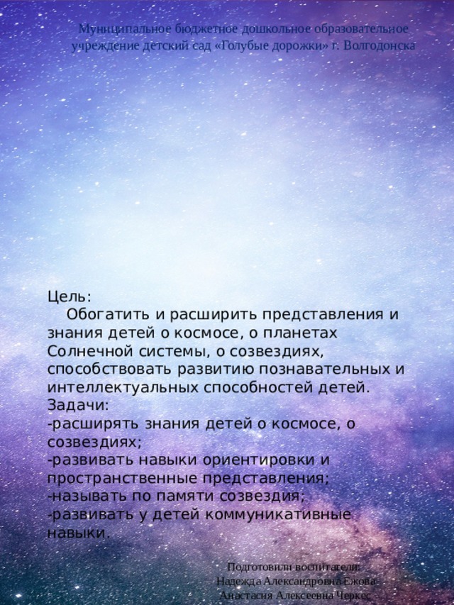 Муниципальное бюджетное дошкольное образовательное учреждение детский сад «Голубые дорожки» г. Волгодонска Цель:      Обогатить и расширить представления и знания детей о космосе, о планетах Солнечной системы, о созвездиях, способствовать развитию познавательных и интеллектуальных способностей детей. Задачи: -расширять знания детей о космосе, о созвездиях; -развивать навыки ориентировки и пространственные представления; -называть по памяти созвездия; -развивать у детей коммуникативные навыки. Подготовили воспитатели:  Надежда Александровна Ежова Анастасия Алексеевна Черкес 