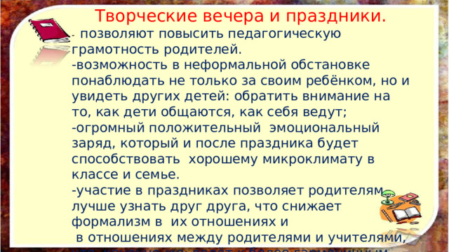 Творческие вечера и праздники. -  позволяют повысить педагогическую грамотность родителей. -возможность в неформальной обстановке понаблюдать не только за своим ребёнком, но и увидеть других детей: обратить внимание на то, как дети общаются, как себя ведут; -огромный положительный  эмоциональный заряд, который и после праздника будет способствовать  хорошему микроклимату в классе и семье. -участие в праздниках позволяет родителям лучше узнать друг друга, что снижает формализм в  их отношениях и  в отношениях между родителями и учителями, что, конечно же, ведёт к более гармоничным взаимоотношениям в классе. 
