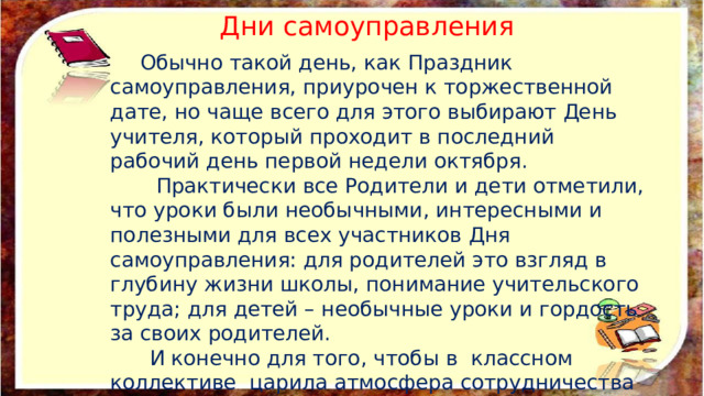 Дни самоуправления  Обычно такой день, как Праздник самоуправления, приурочен к торжественной дате, но чаще всего для этого выбирают День учителя, который проходит в последний рабочий день первой недели октября.  Практически все Родители и дети отметили, что уроки были необычными, интересными и полезными для всех участников Дня самоуправления: для родителей это взгляд в глубину жизни школы, понимание учительского труда; для детей – необычные уроки и гордость за своих родителей.  И конечно для того, чтобы в классном коллективе царила атмосфера сотрудничества и доверия.  