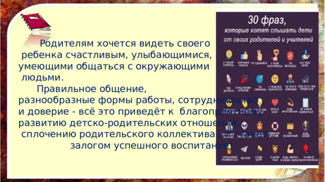  Родителям хочется видеть своего  ребенка счастливым, улыбающимися, умеющими общаться с окружающими  людьми.  Правильное общение, разнообразные формы работы, сотрудничество и доверие - всё это приведёт к благоприятному развитию детско-родительских отношений,  сплочению родительского коллектива , и станет  залогом успешного воспитание! 