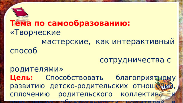 Тема по самообразованию: «Творческие  мастерские, как интерактивный способ  сотрудничества с родителями» Цель: Способствовать благоприятному развитию детско-родительских отношений, сплочению родительского коллектива и повышению образованности родителей в сфере психологии, педагогики, творчества, волонтерства, ЗОЖ и т.д.   
