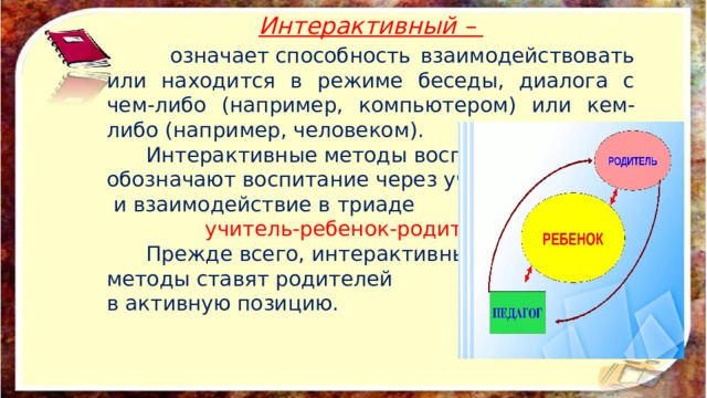 Интерактивный –  означает способность взаимодействовать или находится в режиме беседы, диалога с чем-либо (например, компьютером) или кем-либо (например, человеком).  Интерактивные методы воспитания обозначают воспитание через участие  и взаимодействие в триаде  учитель-ребенок-родитель .  Прежде всего, интерактивные методы ставят родителей в активную позицию. 