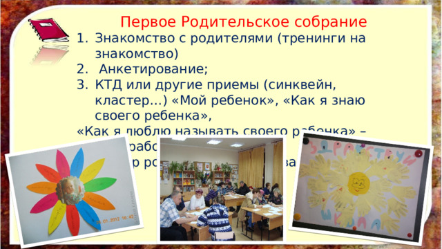 Первое Родительское собрание Знакомство с родителями (тренинги на знакомство)  Анкетирование; КТД или другие приемы (синквейн, кластер…) «Мой ребенок», «Как я знаю своего ребенка», «Как я люблю называть своего ребенка» – анализ работы детей; 4. Выбор родительского актива. 
