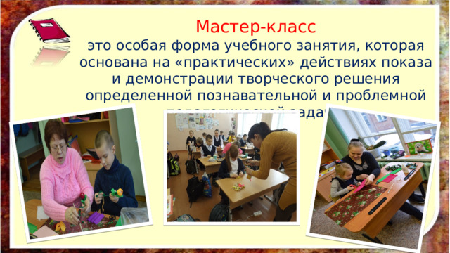 Мастер-класс это особая форма учебного занятия, которая основана на «практических» действиях показа и демонстрации творческого решения определенной познавательной и проблемной педагогической задачи. 