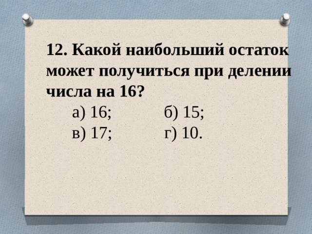 12. Какой наибольший остаток может получиться при делении числа на 16?  а) 16; б) 15;  в) 17; г) 10.   
