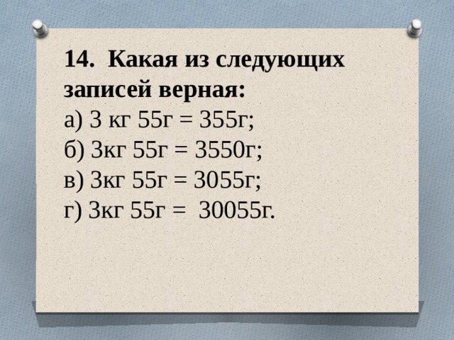 14. Какая из следующих записей верная:  а) 3 кг 55г = 355г;  б) 3кг 55г = 3550г;  в) 3кг 55г = 3055г;  г) 3кг 55г = 30055г.   
