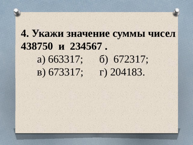 4. Укажи значение суммы чисел 438750 и 234567 .  а) 663317; б) 672317;  в) 673317; г) 204183.   
