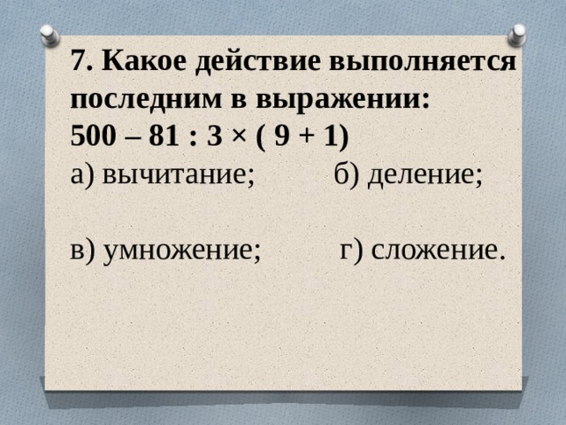 7. Какое действие выполняется последним в выражении:  500 – 81 : 3 × ( 9 + 1)  а) вычитание; б) деление;  в) умножение; г) сложение.   