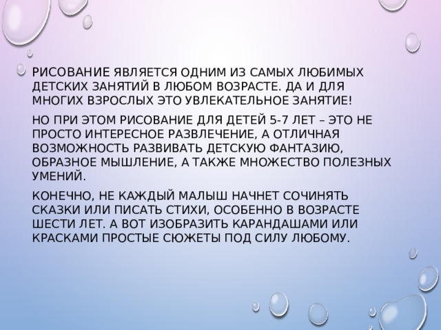 Рисование является одним из самых любимых детских занятий в любом возрасте. Да и для многих взрослых это увлекательное занятие! Но при этом рисование для детей 5-7 лет – это не просто интересное развлечение, а отличная возможность развивать детскую фантазию, образное мышление, а также множество полезных умений. Конечно, не каждый малыш начнет сочинять сказки или писать стихи, особенно в возрасте шести лет. А вот изобразить карандашами или красками простые сюжеты под силу любому. 