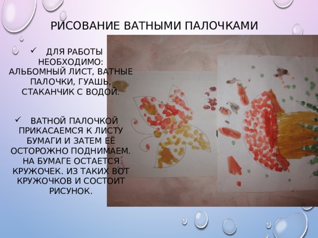 Рисование ватными палочками Для работы необходимо: альбомный лист, ватные палочки, гуашь, стаканчик с водой. Ватной палочкой прикасаемся к листу бумаги и затем её осторожно поднимаем. На бумаге остается кружочек. Из таких вот кружочков и состоит рисунок. 
