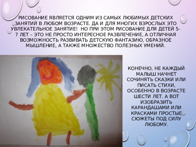 Рисование является одним из самых любимых детских занятий в любом возрасте. Да и для многих взрослых это увлекательное занятие! Но при этом рисование для детей 5-7 лет – это не просто интересное развлечение, а отличная возможность развивать детскую фантазию, образное мышление, а также множество полезных умений. Конечно, не каждый малыш начнет сочинять сказки или писать стихи, особенно в возрасте шести лет. А вот изобразить карандашами или красками простые сюжеты под силу любому. 