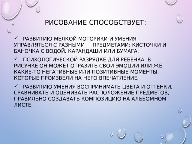 Рисование способствует:  Развитию мелкой моторики и умения управляться с разными предметами: кисточки и баночка с водой, карандаши или бумага.  Психологической разрядке для ребенка. В рисунке он может отразить свои эмоции или же какие-то негативные или позитивные моменты, которые произвели на него впечатление.  Развитию умения воспринимать цвета и оттенки, сравнивать и оценивать расположение предметов, правильно создавать композицию на альбомном листе. 