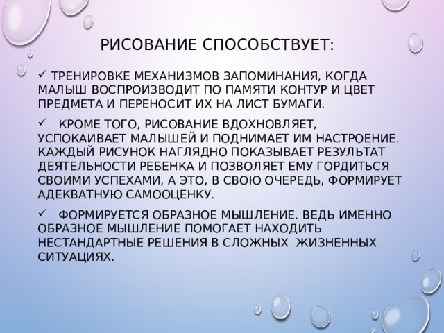 Рисование способствует:  Тренировке механизмов запоминания, когда малыш воспроизводит по памяти контур и цвет предмета и переносит их на лист бумаги.  Кроме того, рисование вдохновляет, успокаивает малышей и поднимает им настроение. Каждый рисунок наглядно показывает результат деятельности ребенка и позволяет ему гордиться своими успехами, а это, в свою очередь, формирует адекватную самооценку.  Формируется образное мышление. Ведь именно образное мышление помогает находить нестандартные решения в сложных жизненных ситуациях. 