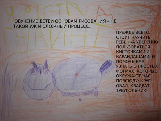  Обучение детей основам рисования – не такой уж и сложный процесс. Прежде всего, стоит научить ребенка уверенно пользоваться кисточками и карандашами, и помочь ему узнать о простых формах, которые окружают нас повсюду: круг, овал, квадрат, треугольник. 