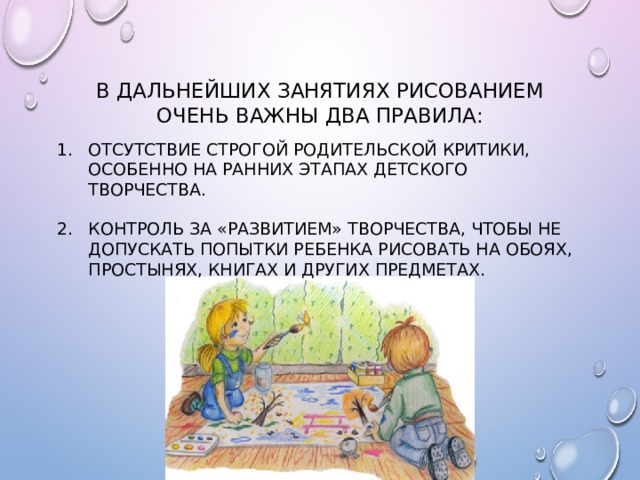 В дальнейших занятиях рисованием очень важны два правила: Отсутствие строгой родительской критики, особенно на ранних этапах детского творчества. Контроль за «развитием» творчества, чтобы не допускать попытки ребенка рисовать на обоях, простынях, книгах и других предметах. 