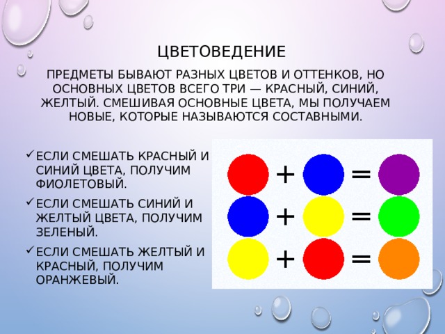 Цветоведение Предметы бывают разных цветов и оттенков, но основных цветов всего три — красный, синий, желтый. Смешивая основные цвета, мы получаем новые, которые называются составными. Если смешать красный и синий цвета, получим фиолетовый. Если смешать синий и желтый цвета, получим зеленый. Если смешать желтый и красный, получим оранжевый. 