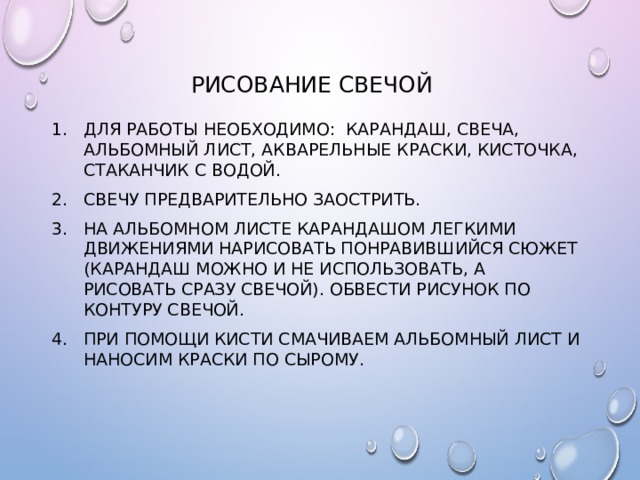 Рисование свечой Для работы необходимо: карандаш, свеча, альбомный лист, акварельные краски, кисточка, стаканчик с водой. Свечу предварительно заострить. На альбомном листе карандашом легкими движениями нарисовать понравившийся сюжет (карандаш можно и не использовать, а рисовать сразу свечой). Обвести рисунок по контуру свечой. При помощи кисти смачиваем альбомный лист и наносим краски по сырому. 