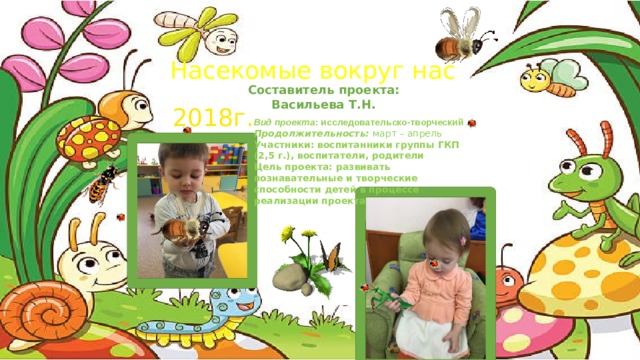 Насекомые вокруг нас Составитель проекта: Васильева Т.Н. 2018г. Вид проекта : исследовательско-творческий  Продолжительность: март – апрель Участники:  воспитанники группы ГКП (2,5 г.), воспитатели, родители Цель проекта: развивать познавательные и творческие способности детей в процессе реализации проекта 