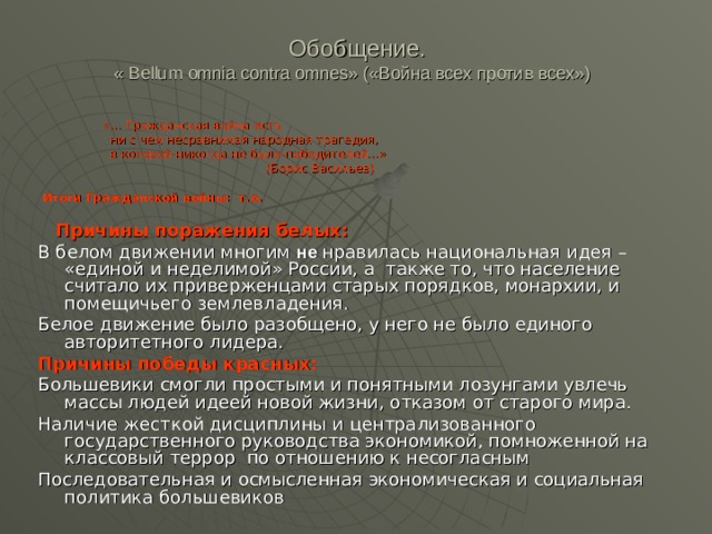   Обобщение.  « Ве llum omnia  contra omnes » («Война всех против всех»)    «… Гражданская война есть  ни с чем несравнимая народная трагедия,  в которой никогда не было победителей…»  (Борис Васильев)  Итоги Гражданской войны: т.о.   Причины поражения белых: В белом движении многим не нравилась национальная идея – «единой и неделимой» России, а также то, что население считало их приверженцами старых порядков, монархии, и помещичьего землевладения. Белое движение было разобщено, у него не было единого авторитетного лидера. Причины победы красных: Большевики смогли простыми и понятными лозунгами увлечь массы людей идеей новой жизни, отказом от старого мира. Наличие жесткой дисциплины и централизованного государственного руководства экономикой, помноженной на классовый террор по отношению к несогласным Последовательная и осмысленная экономическая и социальная политика большевиков 