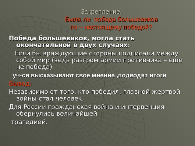 Закрепление.   Была ли победа большевиков  по – настоящему победой?   Победа большевиков, могла стать окончательной в двух случаях :  Если бы враждующие стороны подписали между собой мир (ведь разгром армии противника – еще не победа)  уч-ся высказывают свое мнение ,подводят итоги  Вывод: Независимо от того, кто победил, главной жертвой войны стал человек. Для России гражданская война и интервенция обернулись величайшей  трагедией. 