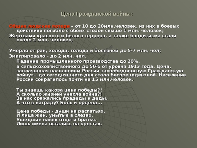 Цена Гражданской войны:   Общие людские потери – от 10 до 20млн.человек, из них в боевых действиях погибло с обеих сторон свыше 1 млн. человек; Жертвами красного и белого террора, а также бандитизма стали около 2 млн. человек;  Умерло от ран, холода, голода и болезней до 5-7 млн. чел; Эмигрировало - до 2 млн. чел.  Падение промышленного производства до 20%,  а сельскохозяйственного до 50% от уровня 1913 года. Цена, заплаченная населением России за«победоносную Гражданскую войну»- до сегодняшнего дня стала беспрецедентной. Население России сократилось почти на 15 млн.человек.   Ты знаешь какова цена победы?!  А сколько жизней унесла война?!  За нас сражались прадеды и деды.  А что в награду? Боль и ордена...   Цена победы - души на распятьях,  И лица жен, умытые в слезах.  Ушедшие навек отцы и братья.  Лишь имена остались на крестах.  