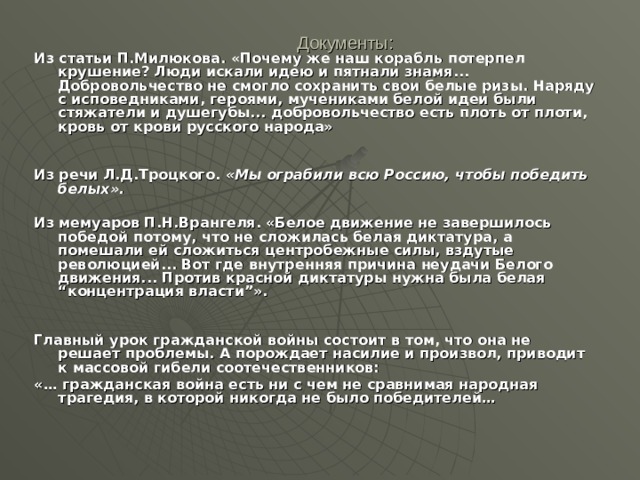 Документы: Из статьи П.Милюкова. «Почему же наш корабль потерпел крушение? Люди искали идею и пятнали знамя... Добровольчество не смогло сохранить свои белые ризы. Наряду с исповедниками, героями, мучениками белой идеи были стяжатели и душегубы... добровольчество есть плоть от плоти, кровь от крови русского народа»   Из речи Л.Д.Троцкого. «Мы ограбили всю Россию, чтобы победить белых».   Из мемуаров П.Н.Врангеля. «Белое движение не завершилось победой потому, что не сложилась белая диктатура, а помешали ей сложиться центробежные силы, вздутые революцией... Вот где внутренняя причина неудачи Белого движения... Против красной диктатуры нужна была белая “концентрация власти”».   Главный урок гражданской войны состоит в том, что она не решает проблемы. А порождает насилие и произвол, приводит к массовой гибели соотечественников: «… гражданская война есть ни с чем не сравнимая народная трагедия, в которой никогда не было победителей… 