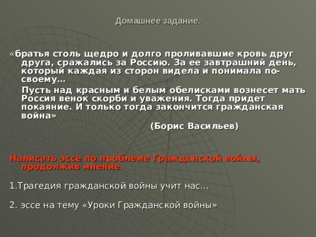Домашнее задание.   « братья столь щедро и долго проливавшие кровь друг друга, сражались за Россию. За ее завтрашний день, который каждая из сторон видела и понимала по-своему…  Пусть над красным и белым обелисками вознесет мать Россия венок скорби и уважения. Тогда придет покаяние. И только тогда закончится гражданская война»  (Борис Васильев)   Написать эссе по проблеме Гражданской войны, продолжив мнение.   1.Трагедия гражданской войны учит нас…   2. эссе на тему «Уроки Гражданской войны» 