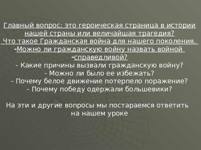 Главный вопрос: это героическая страница в истории нашей страны или величайшая трагедия?  Что такое Гражданская война для нашего поколения. Можно ли гражданскую войну назвать войной справедливой? - Какие причины вызвали гражданскую войну? - Можно ли было ее избежать? - Почему белое движение потерпело поражение? - Почему победу одержали большевики? На эти и другие вопросы мы постараемся ответить на нашем уроке 