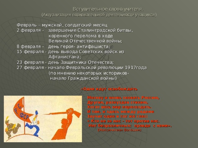  Вступительное слово учителя.  (Актуализация познавательной деятельности учащихся) Февраль – мужской, солдатский месяц 2 февраля - завершение Сталинградской битвы,  коренного перелома в ходе  Великой Отечественной войны; 8 февраля - день героя- антифашиста; 15 февраля - день вывода Советских войск из  Афганистана; 23 февраля - день Защитника Отечества; 27 февраля - начало Февральской революции 1917года  (по мнению некоторых историков-  начало Гражданской войны)  « Одни идут освобождать   Москву и вновь сковать Россию,  Другие, разнуздав стихию,  Хотят весь мир пересоздать.  И там, и здесь между рядами  Звучит один и тот же глас:  « Кто не за нас – тот против нас.  Нет безразличных: правда с нами».  ( Максимилиан Волошин) 
