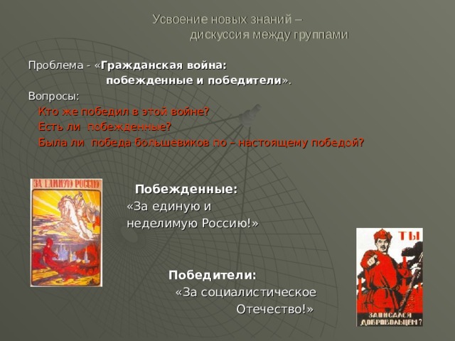 Усвоение новых знаний –  дискуссия между группами Проблема - « Гражданская война:  побежденные и победители ». Вопросы:  Кто же победил в этой войне?  Есть ли побежденные?  Была ли победа большевиков по – настоящему победой?  Побежденные:  «За единую и  неделимую Россию!»    Победители:  «За социалистическое  Отечество!» 
