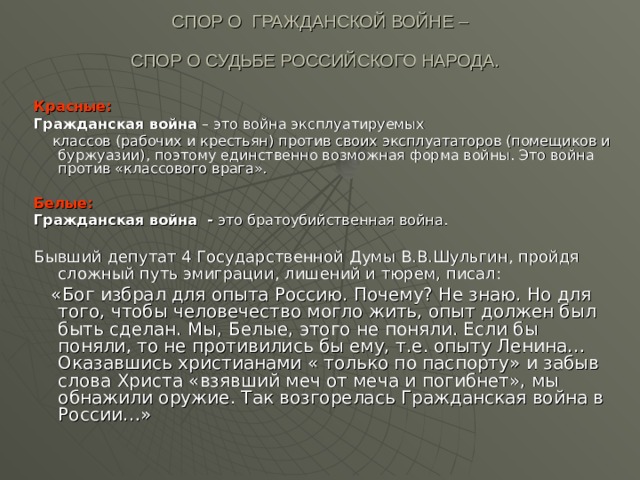 СПОР О ГРАЖДАНСКОЙ ВОЙНЕ –  СПОР О СУДЬБЕ РОССИЙСКОГО НАРОДА.  Красные: Гражданская война – это война эксплуатируемых  классов (рабочих и крестьян) против своих эксплуататоров (помещиков и буржуазии), поэтому единственно возможная форма войны. Это война против «классового врага». Белые:  Гражданская война - это братоубийственная война. Бывший депутат 4 Государственной Думы В.В.Шульгин, пройдя сложный путь эмиграции, лишений и тюрем, писал:   «Бог избрал для опыта Россию. Почему? Не знаю. Но для того, чтобы человечество могло жить, опыт должен был быть сделан. Мы, Белые, этого не поняли. Если бы поняли, то не противились бы ему, т.е. опыту Ленина…Оказавшись христианами « только по паспорту» и забыв слова Христа «взявший меч от меча и погибнет», мы обнажили оружие. Так возгорелась Гражданская война в России…» 