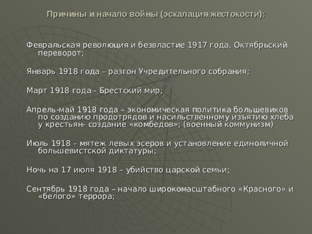 Причины и начало войны (эскалация жестокости):   Февральская революция и безвластие 1917 года, Октябрьский переворот; Январь 1918 года – разгон Учредительного собрания; Март 1918 года - Брестский мир; Апрель-май 1918 года – экономическая политика большевиков по созданию продотрядов и насильственному изъятию хлеба у крестьян- создание «комбедов»; (военный коммунизм) Июль 1918 – мятеж левых эсеров и установление единоличной большевистской диктатуры; Ночь на 17 июля 1918 – убийство царской семьи; Сентябрь 1918 года – начало широкомасштабного «Красного» и «белого» террора; 