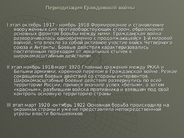 Периодизация Гражданской войны    I этап октябрь 1917 - ноябрь 1918 Формирование и становление вооружённых сил противоборствующих сторон, образование основных фронтов борьбы между ними. Гражданская война разворачивалась одновременно с продолжающейся 1-й мировой войной, что влекло за собой активное участие войск Четверного союза и Антанты. Боевые действия характеризовались постепенным переходом от локальных стычек к широкомасштабным действиям II этап ноябрь 1918-март 1920 Главные сражения между РККА и Белыми армиями, коренной перелом в Гражданской войне. Резкое сокращение боевых действий со стороны интервентов. Широкомасштабные боевые действия развернулись по всей территории России, принеся вначале успех «белым», а затем «красным», разбившим войска противника и взявшим под свой контроль основную территорию страны III этап март 1920 -октябрь 1922 Основная борьба происходила на окраинах страны и уже не представляла непосредственной угрозы власти большевиков 
