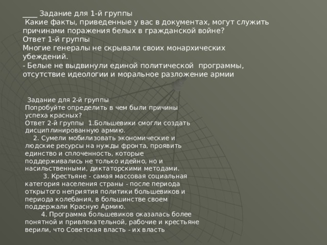 ____ Задание для 1-й группы  Какие факты, приведенные у вас в документах, могут служить причинами поражения белых в гражданской войне? Ответ 1-й группы Многие генералы не скрывали своих монархических убеждений. - Белые не выдвинули единой политической программы, отсутствие идеологии и моральное разложение армии .  Задание для 2-й группы Попробуйте определить в чем были причины успеха красных? Ответ 2-й группы 1.Большевики смогли создать дисциплинированную армию.  2. Сумели мобилизовать экономические и людские ресурсы на нужды фронта, проявить единство и сплоченность, которые поддерживались не только идейно, но и насильственными, диктаторскими методами.  3. Крестьяне - самая массовая социальная категория населения страны - после периода открытого неприятия политики большевиков и периода колебания, в большинстве своем поддержали Красную Армию.  4. Программа большевиков оказалась более понятной и привлекательной, рабочие и крестьяне верили, что Советская власть - их власть 