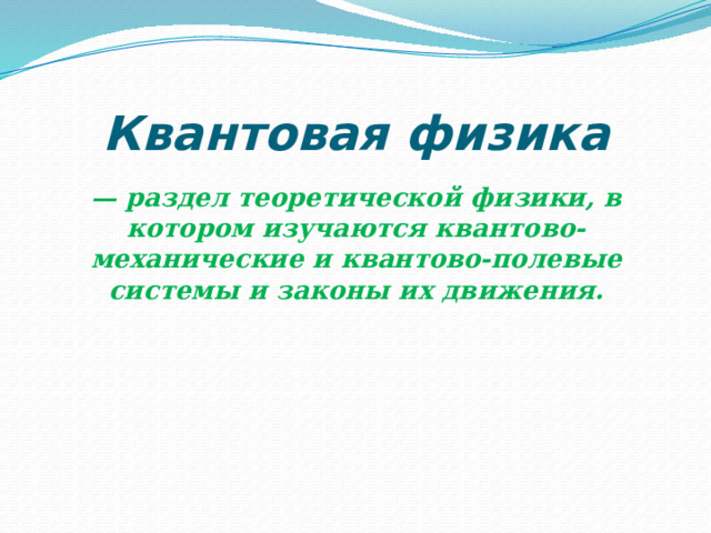 Квантовая физика — раздел теоретической физики, в котором изучаются квантово-механические и квантово-полевые системы и законы их движения. 
