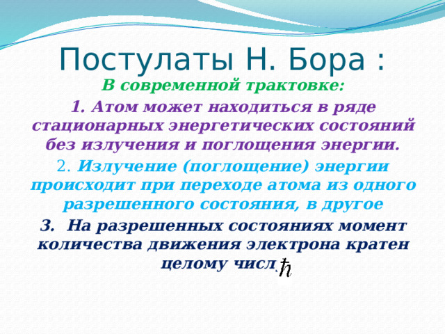 Постулаты Н. Бора : В современной трактовке: 1. Атом может находиться в ряде стационарных энергетических состояний без излучения и поглощения энергии. 2. Излучение (поглощение) энергии происходит при переходе атома из одного разрешенного состояния, в другое 3. На разрешенных состояниях момент количества движения электрона кратен целому числу 
